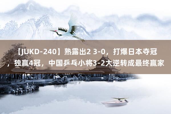 【JUKD-240】熟露出2 3-0，打爆日本夺冠，独赢4冠，中国乒乓小将3-2大逆转成最终赢家