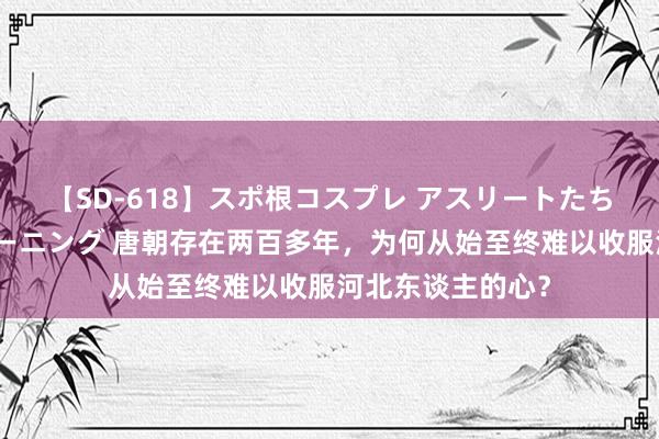 【SD-618】スポ根コスプレ アスリートたちの濡れ濡れトレーニング 唐朝存在两百多年，为何从始至终难以收服河北东谈主的心？