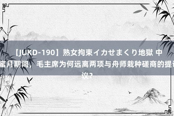 【JUKD-190】熟女拘束イカせまくり地獄 中苏蜜月期间，毛主席为何远离两项与舟师栽种磋商的提议？