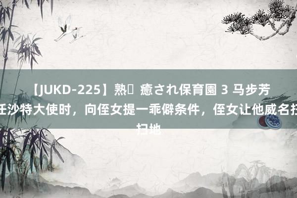 【JUKD-225】熟・癒され保育園 3 马步芳出任沙特大使时，向侄女提一乖僻条件，侄女让他威名扫地