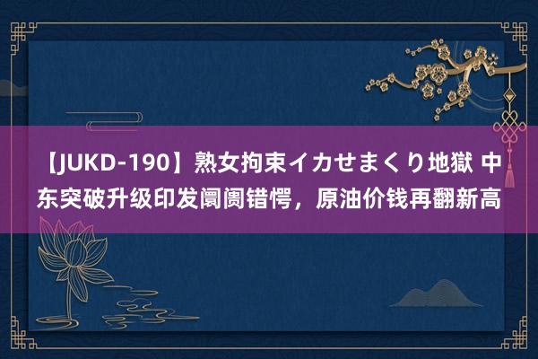 【JUKD-190】熟女拘束イカせまくり地獄 中东突破升级印发阛阓错愕，原油价钱再翻新高