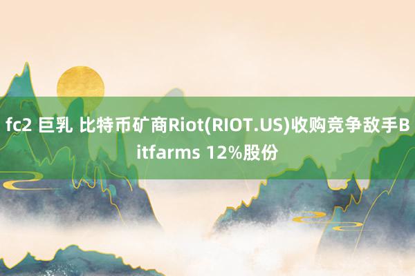 fc2 巨乳 比特币矿商Riot(RIOT.US)收购竞争敌手Bitfarms 12%股份