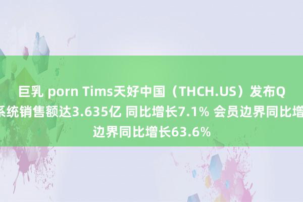 巨乳 porn Tims天好中国（THCH.US）发布Q1事迹：系统销售额达3.635亿 同比增长7.1% 会员边界同比增长63.6%