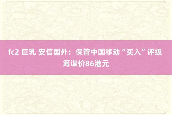 fc2 巨乳 安信国外：保管中国移动“买入”评级 筹谋价86港元