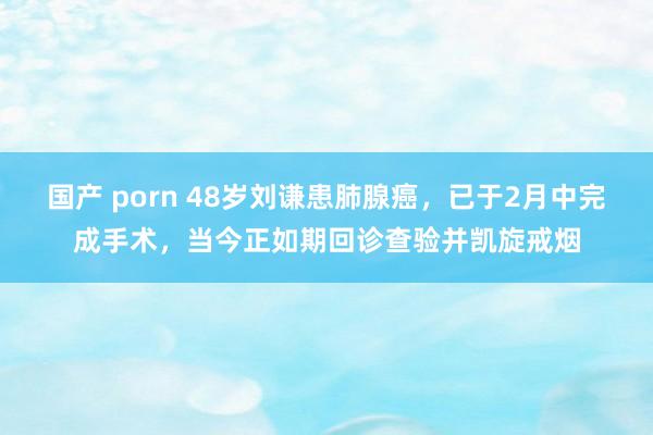 国产 porn 48岁刘谦患肺腺癌，已于2月中完成手术，当今正如期回诊查验并凯旋戒烟