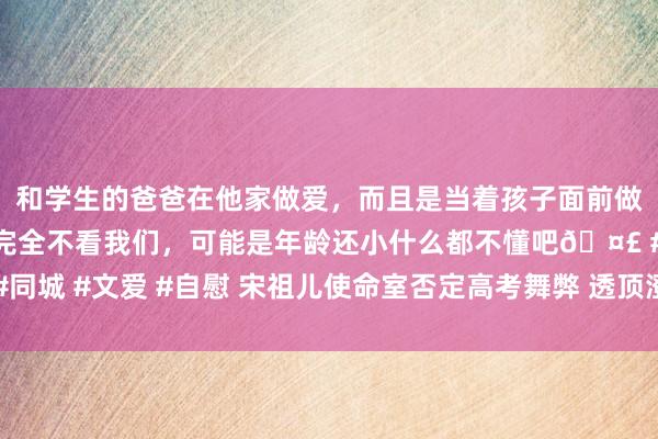 和学生的爸爸在他家做爱，而且是当着孩子面前做爱，太刺激了，孩子完全不看我们，可能是年龄还小什么都不懂吧🤣 #同城 #文爱 #自慰 宋祖儿使命室否定高考舞弊 透顶澄澈高考舞弊及税务问题