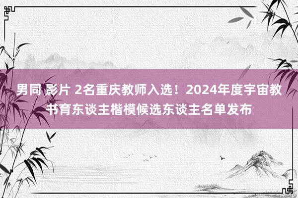 男同 影片 2名重庆教师入选！2024年度宇宙教书育东谈主楷模候选东谈主名单发布