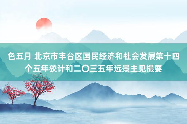 色五月 北京市丰台区国民经济和社会发展第十四个五年狡计和二〇三五年远景主见撮要