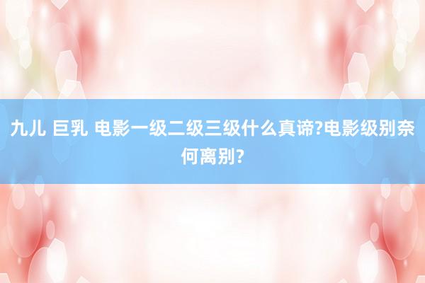 九儿 巨乳 电影一级二级三级什么真谛?电影级别奈何离别?