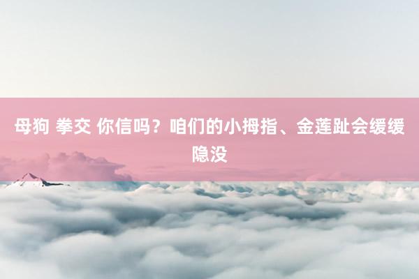 母狗 拳交 你信吗？咱们的小拇指、金莲趾会缓缓隐没