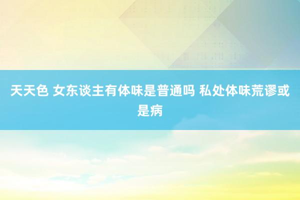 天天色 女东谈主有体味是普通吗 私处体味荒谬或是病