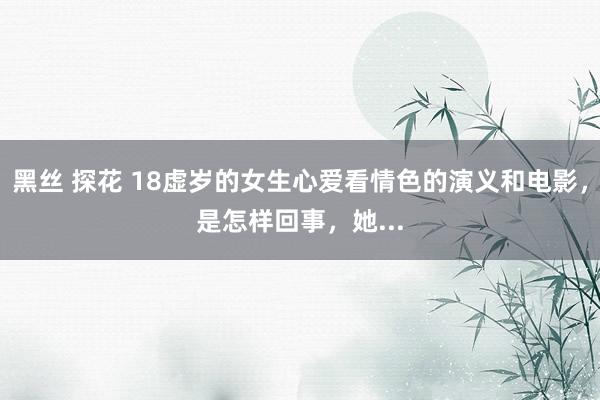 黑丝 探花 18虚岁的女生心爱看情色的演义和电影，是怎样回事，她...