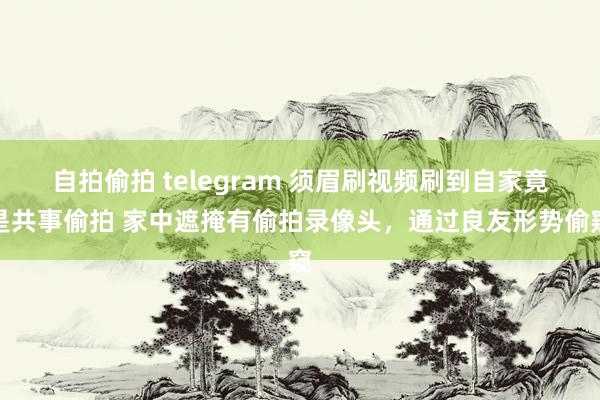 自拍偷拍 telegram 须眉刷视频刷到自家竟是共事偷拍 家中遮掩有偷拍录像头，通过良友形势偷窥