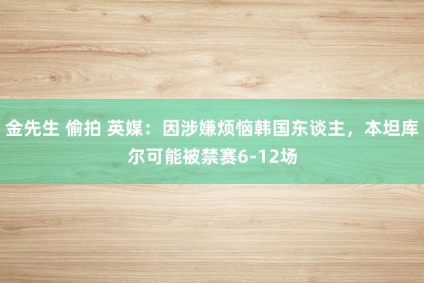 金先生 偷拍 英媒：因涉嫌烦恼韩国东谈主，本坦库尔可能被禁赛6-12场