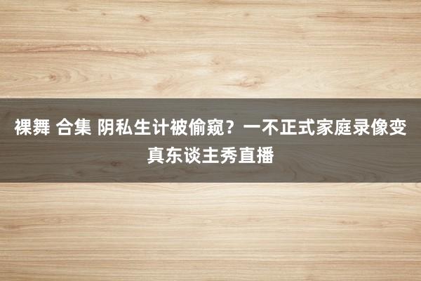 裸舞 合集 阴私生计被偷窥？一不正式家庭录像变真东谈主秀直播