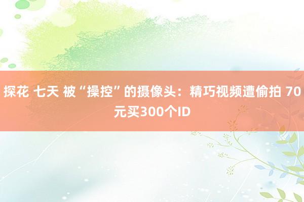 探花 七天 被“操控”的摄像头：精巧视频遭偷拍 70元买300个ID