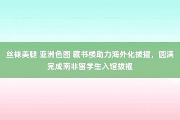 丝袜美腿 亚洲色图 藏书楼助力海外化拔擢，圆满完成南非留学生入馆拔擢