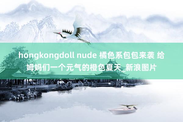 hongkongdoll nude 橘色系包包来袭 给姆妈们一个元气的橙色夏天_新浪图片