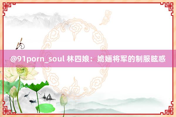 @91porn_soul 林四娘：姽婳将军的制服眩惑