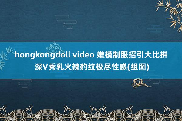 hongkongdoll video 嫩模制服招引大比拼 深V秀乳火辣豹纹极尽性感(组图)