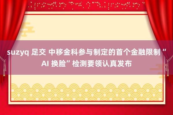 suzyq 足交 中移金科参与制定的首个金融限制“AI 换脸”检测要领认真发布