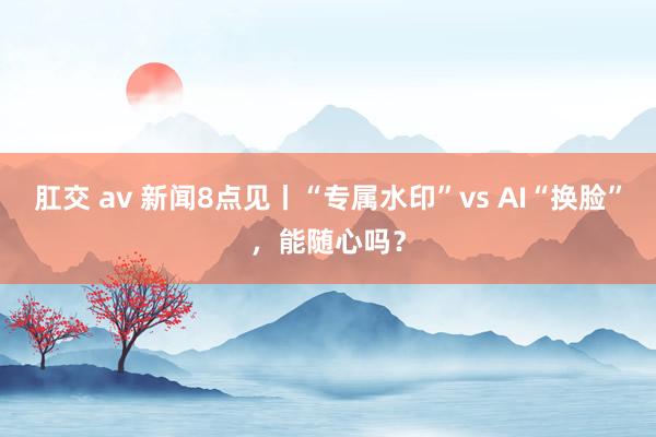 肛交 av 新闻8点见丨“专属水印”vs AI“换脸”，能随心吗？