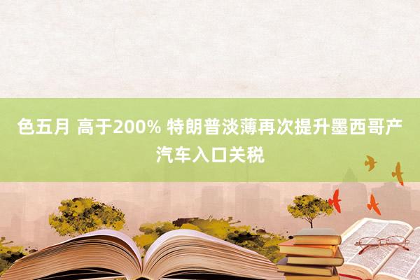 色五月 高于200% 特朗普淡薄再次提升墨西哥产汽车入口关税