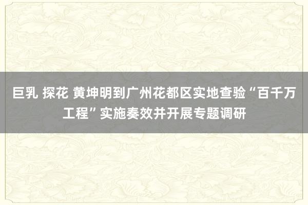 巨乳 探花 黄坤明到广州花都区实地查验“百千万工程”实施奏效并开展专题调研