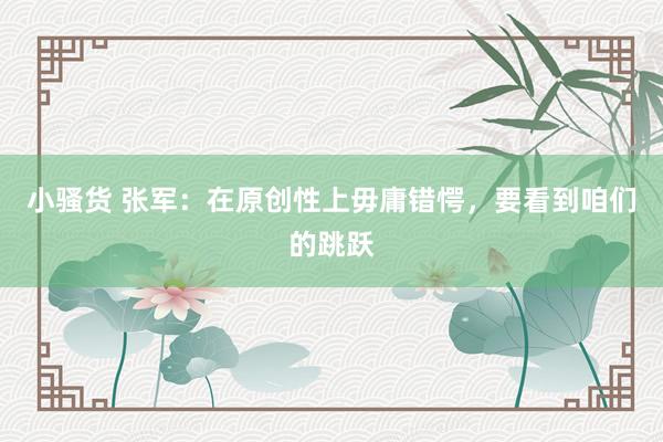 小骚货 张军：在原创性上毋庸错愕，要看到咱们的跳跃